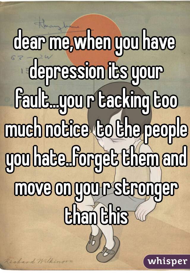 dear me,when you have depression its your fault...you r tacking too much notice  to the people you hate..forget them and move on you r stronger than this