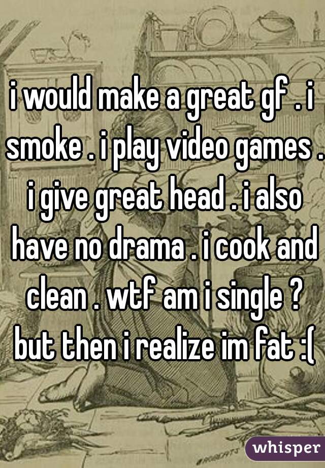 i would make a great gf . i smoke . i play video games . i give great head . i also have no drama . i cook and clean . wtf am i single ? but then i realize im fat :(