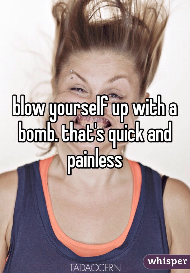blow yourself up with a bomb. that's quick and painless