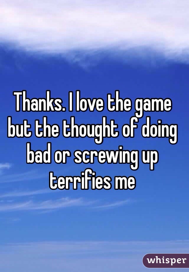 Thanks. I love the game but the thought of doing bad or screwing up terrifies me 