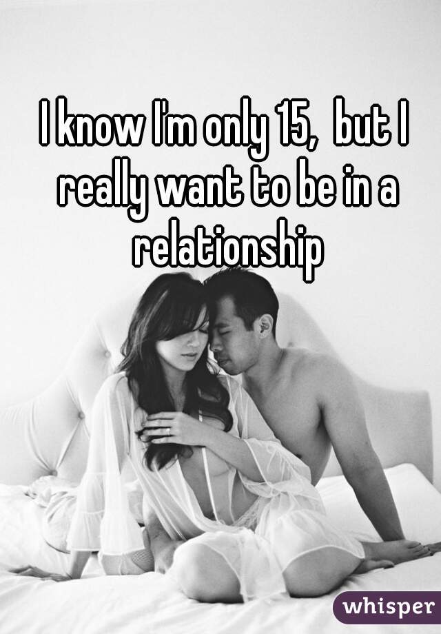 I know I'm only 15,  but I really want to be in a relationship