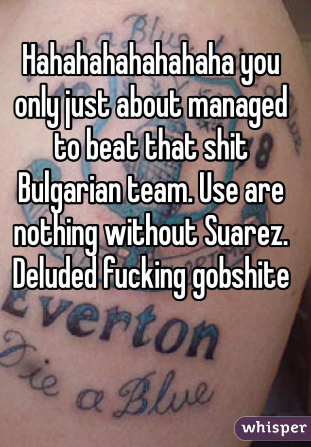 Hahahahahahahaha you only just about managed to beat that shit Bulgarian team. Use are nothing without Suarez. Deluded fucking gobshite