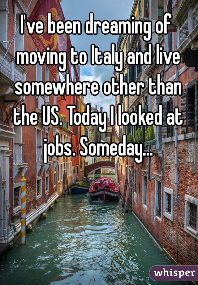 I've been dreaming of moving to Italy and live somewhere other than the US. Today I looked at jobs. Someday...