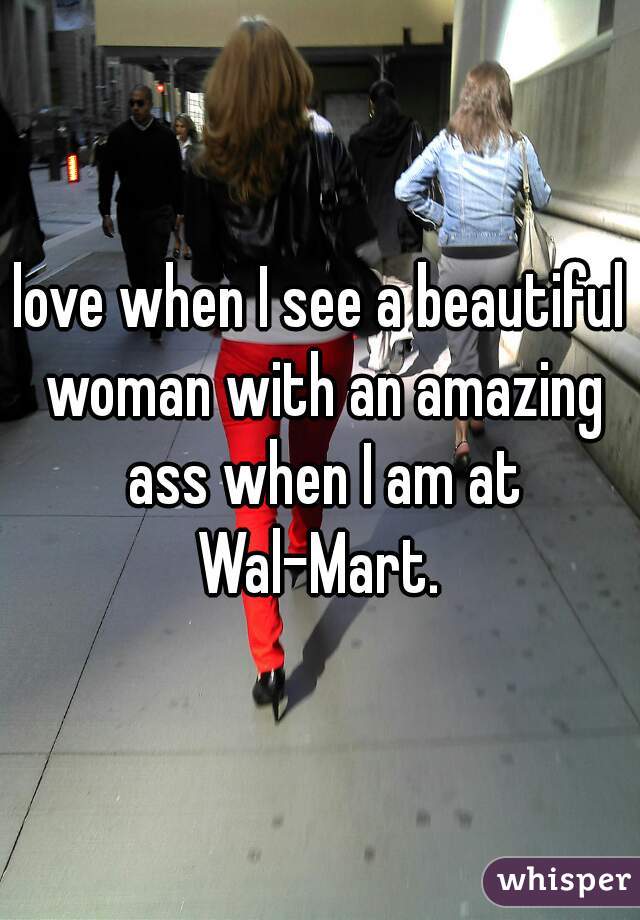 love when I see a beautiful woman with an amazing ass when I am at Wal-Mart. 