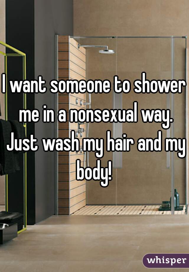 I want someone to shower me in a nonsexual way. Just wash my hair and my body! 