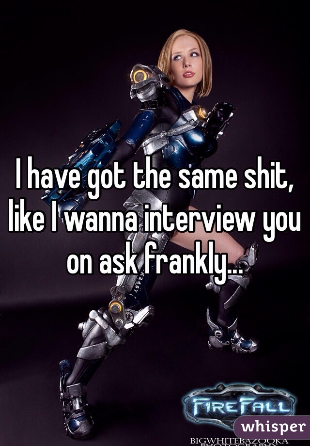 I have got the same shit, like I wanna interview you on ask frankly...