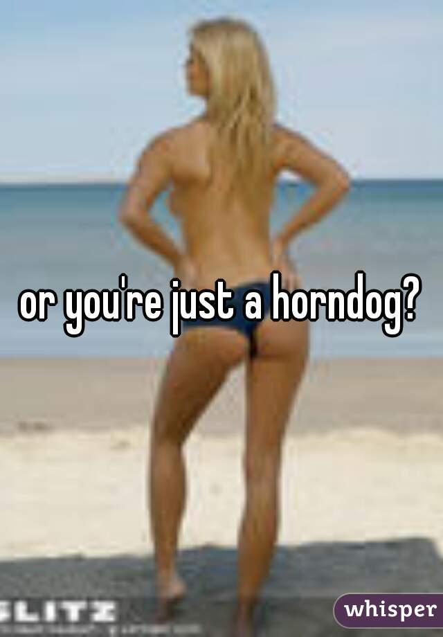 or you're just a horndog?