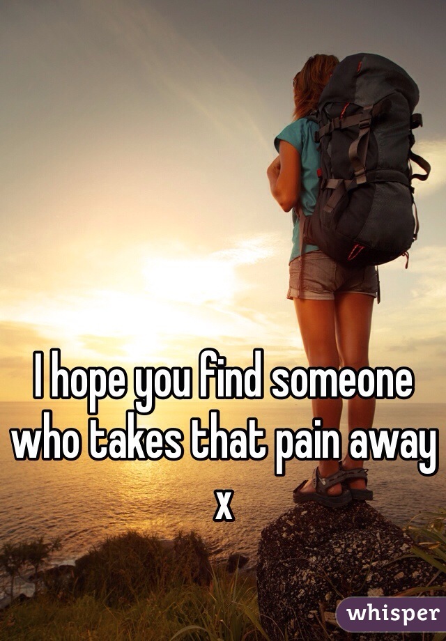 I hope you find someone who takes that pain away x 