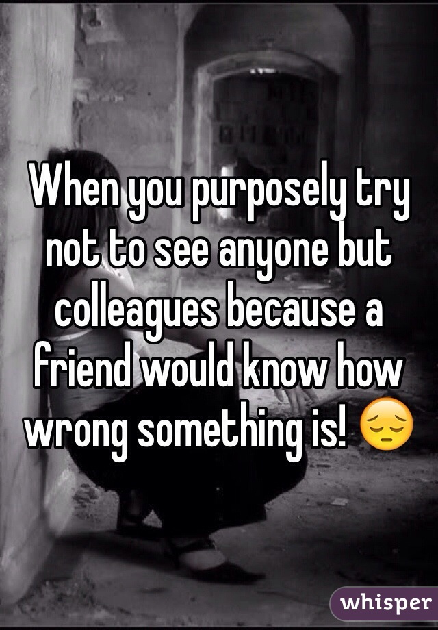When you purposely try not to see anyone but colleagues because a friend would know how wrong something is! 😔
