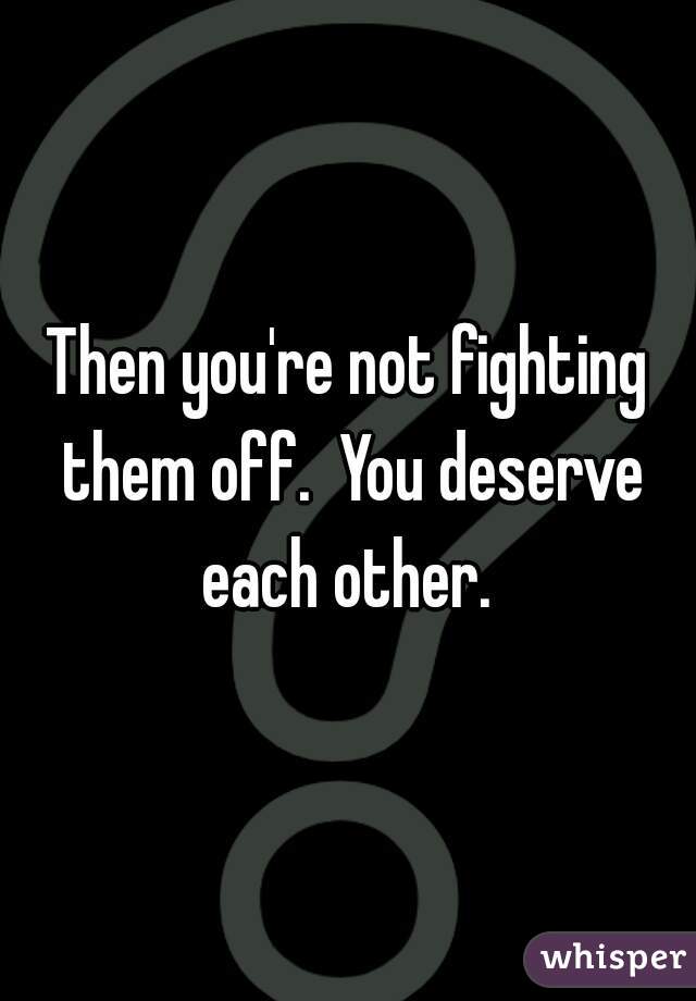 Then you're not fighting them off.  You deserve each other. 
