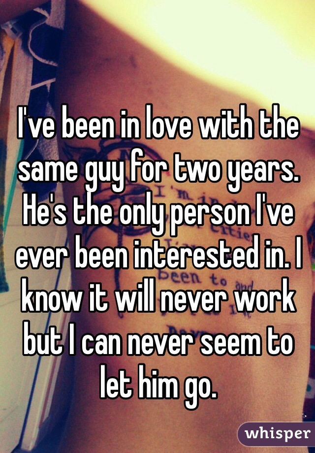 I've been in love with the same guy for two years. He's the only person I've ever been interested in. I know it will never work but I can never seem to let him go. 