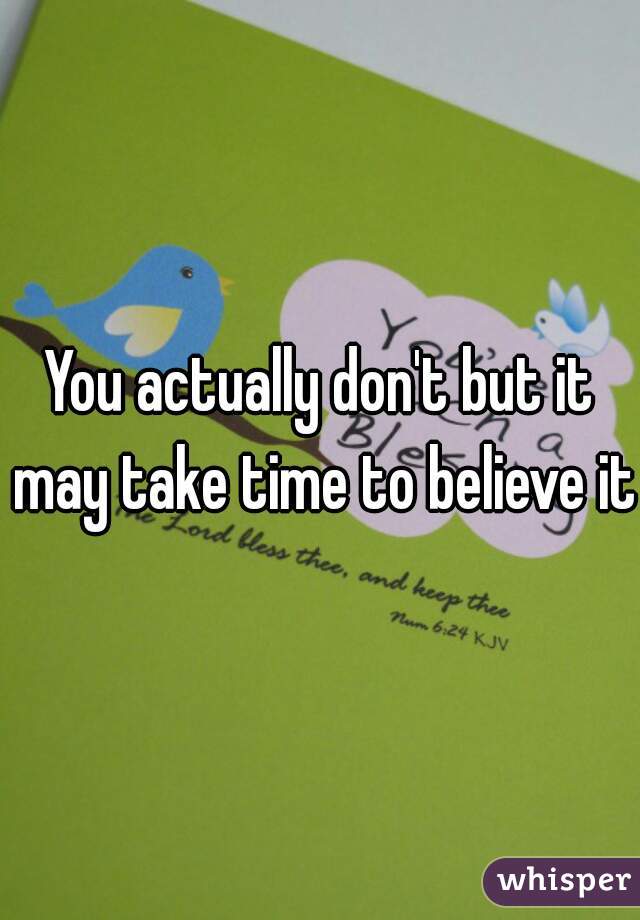 You actually don't but it may take time to believe it 