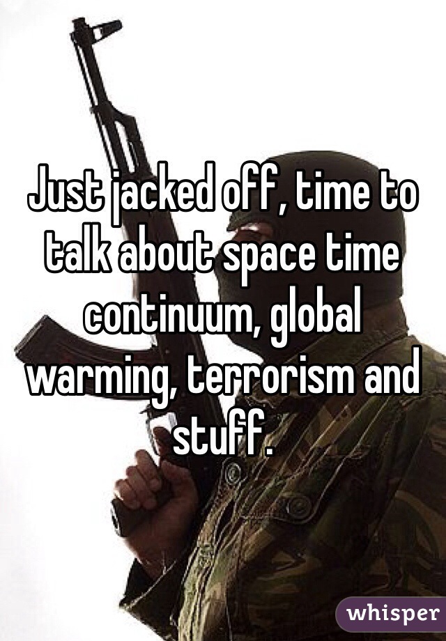 Just jacked off, time to talk about space time continuum, global warming, terrorism and stuff. 