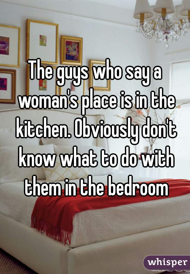 The guys who say a woman's place is in the kitchen. Obviously don't know what to do with them in the bedroom