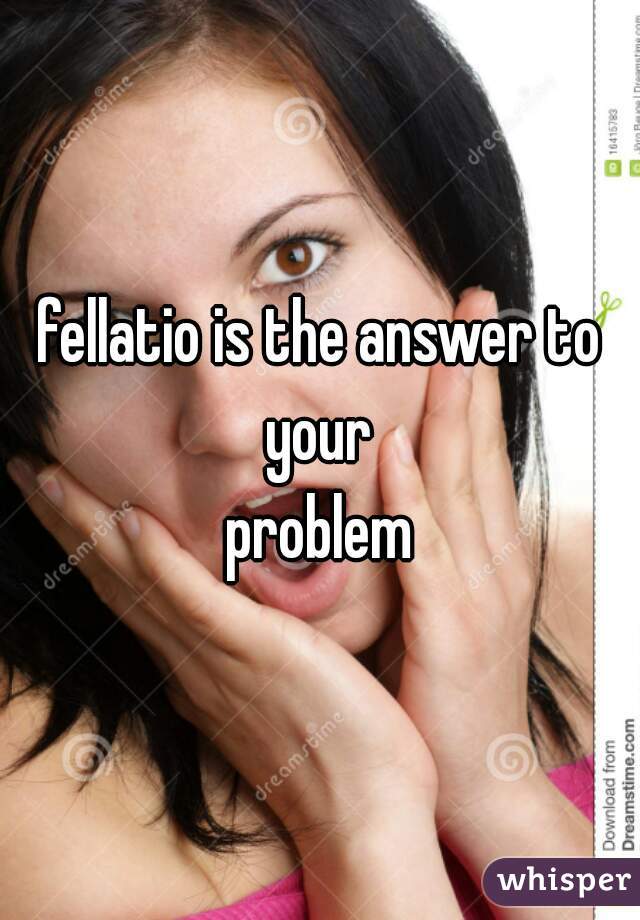fellatio is the answer to your 
problem