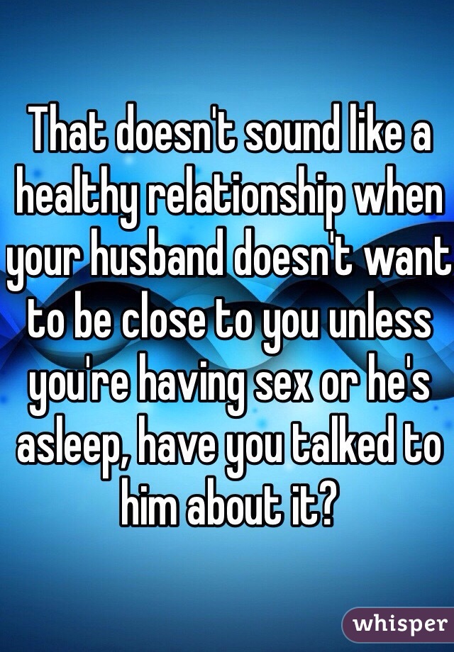That doesn't sound like a healthy relationship when your husband doesn't want to be close to you unless you're having sex or he's asleep, have you talked to him about it?