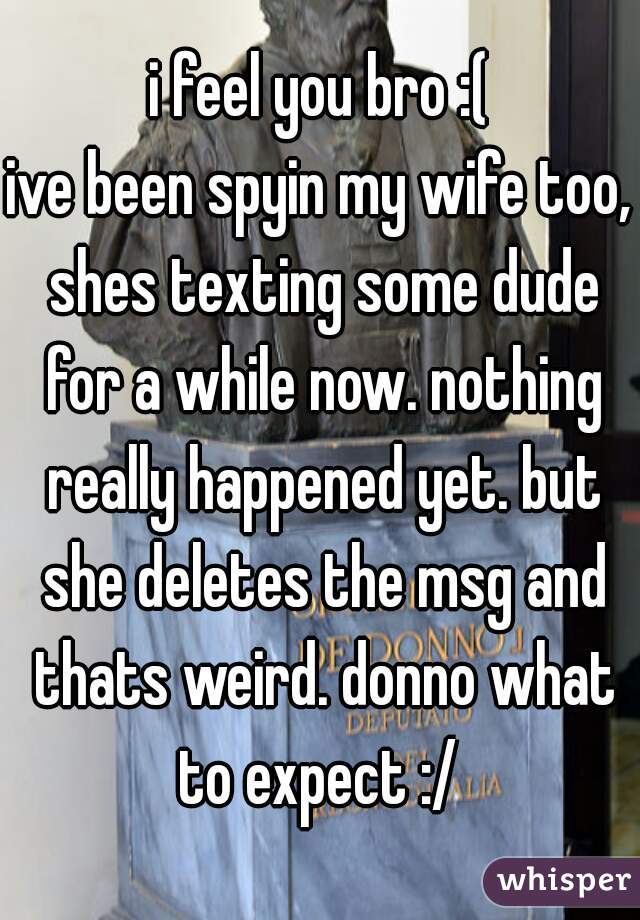 i feel you bro :(
ive been spyin my wife too, shes texting some dude for a while now. nothing really happened yet. but she deletes the msg and thats weird. donno what to expect :/ 