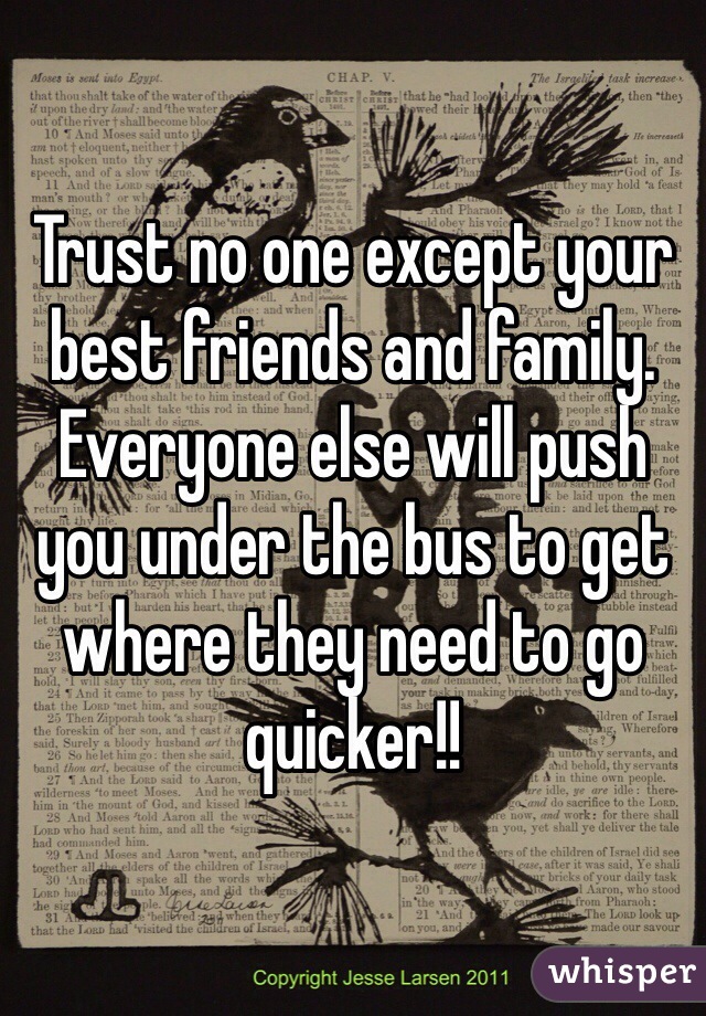 Trust no one except your best friends and family. Everyone else will push you under the bus to get where they need to go quicker!!