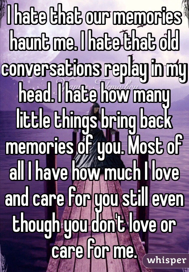 I hate that our memories haunt me. I hate that old conversations replay in my head. I hate how many little things bring back memories of you. Most of all I have how much I love and care for you still even though you don't love or care for me. 
