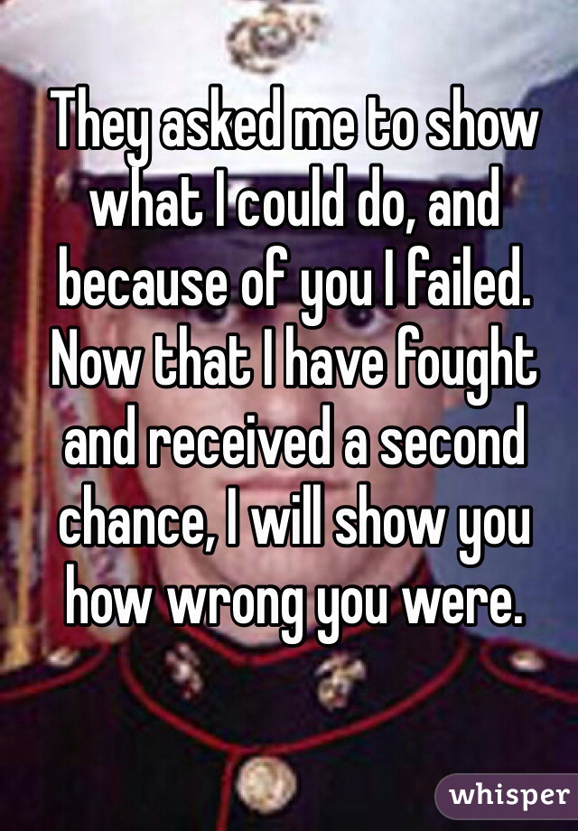 They asked me to show what I could do, and because of you I failed. Now that I have fought and received a second chance, I will show you how wrong you were.
