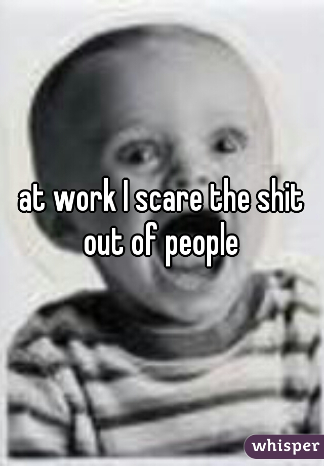 at work I scare the shit out of people 