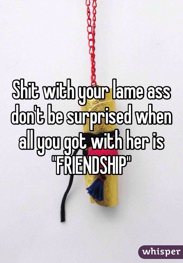 Shit with your lame ass don't be surprised when all you got with her is "FRIENDSHIP"