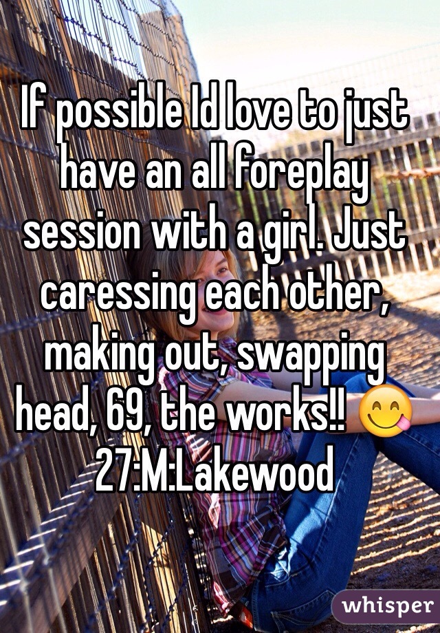 If possible Id love to just have an all foreplay session with a girl. Just caressing each other, making out, swapping head, 69, the works!! 😋27:M:Lakewood