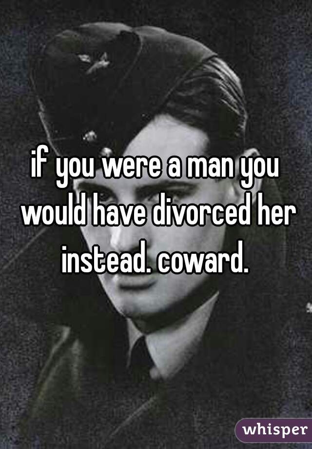 if you were a man you would have divorced her instead. coward. 