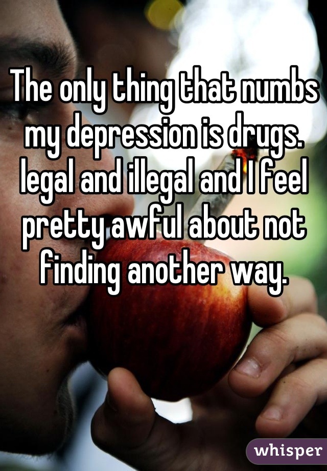 The only thing that numbs my depression is drugs. legal and illegal and I feel pretty awful about not finding another way.