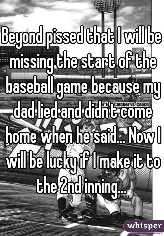 Beyond pissed that I will be missing the start of the baseball game because my dad lied and didn't come home when he said... Now I will be lucky if I make it to the 2nd inning... 