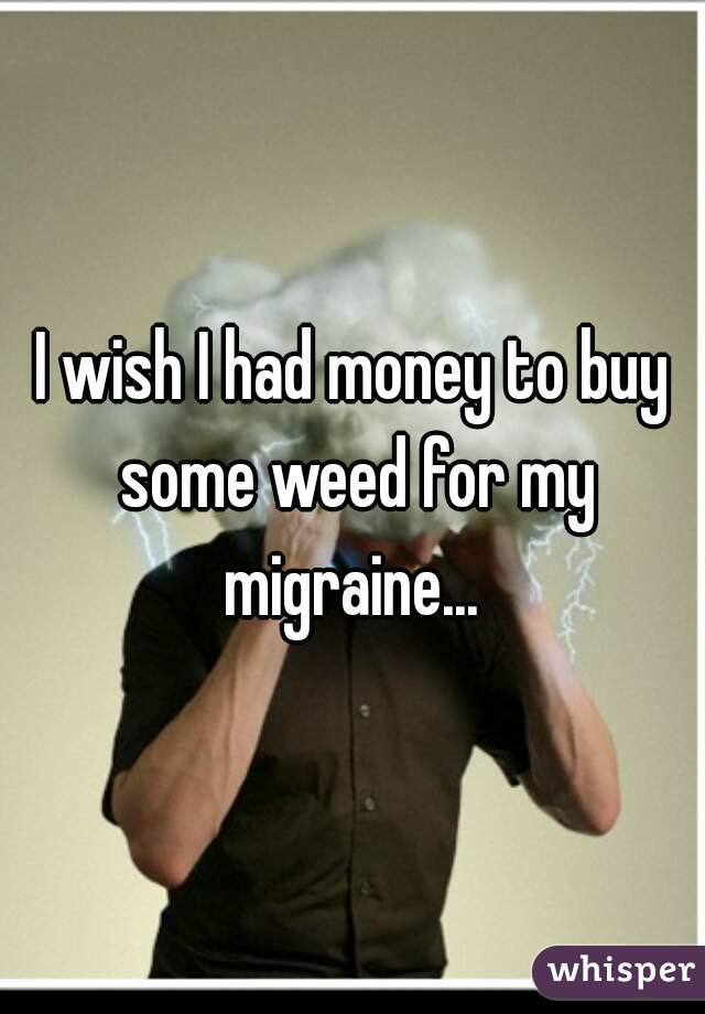 I wish I had money to buy some weed for my migraine... 