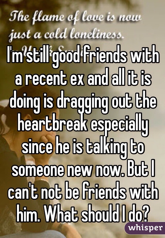 I'm still good friends with a recent ex and all it is doing is dragging out the heartbreak especially since he is talking to someone new now. But I can't not be friends with him. What should I do? 