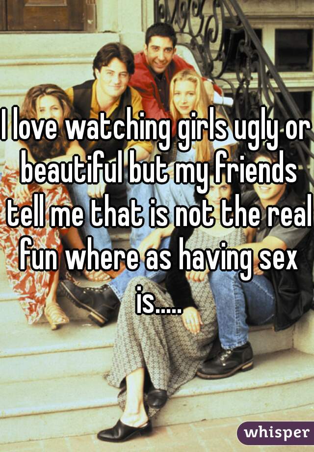 I love watching girls ugly or beautiful but my friends tell me that is not the real fun where as having sex is.....