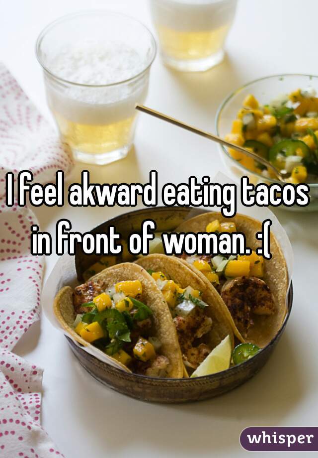 I feel akward eating tacos in front of woman. :(   
