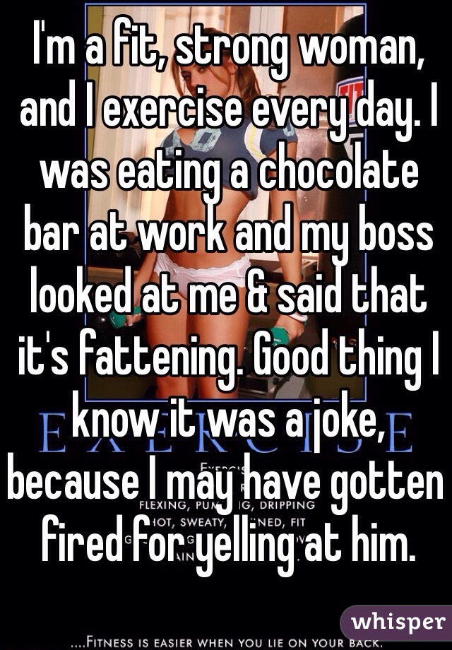I'm a fit, strong woman, and I exercise every day. I was eating a chocolate bar at work and my boss looked at me & said that it's fattening. Good thing I know it was a joke, because I may have gotten fired for yelling at him.
