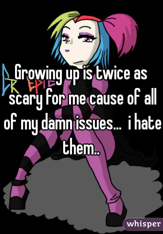 Growing up is twice as scary for me cause of all of my damn issues...  i hate them.. 