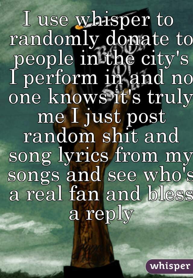 I use whisper to randomly donate to people in the city's I perform in and no one knows it's truly me I just post random shit and song lyrics from my songs and see who's a real fan and bless a reply