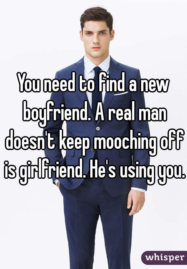 You need to find a new boyfriend. A real man doesn't keep mooching off is girlfriend. He's using you. 