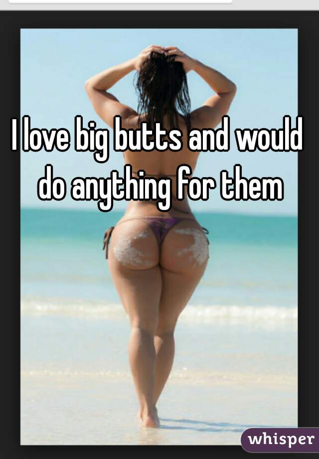 I love big butts and would do anything for them