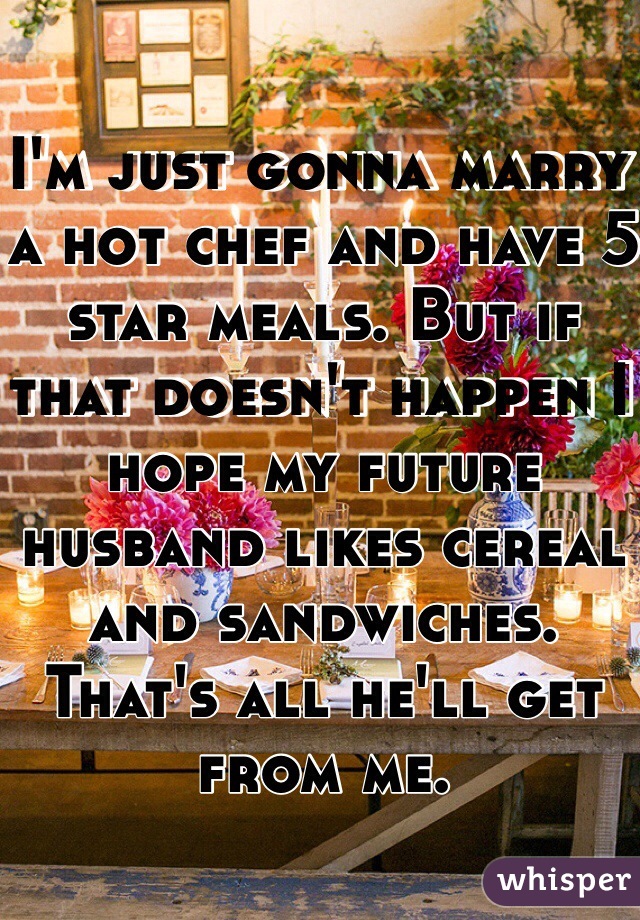 I'm just gonna marry a hot chef and have 5 star meals. But if that doesn't happen I hope my future husband likes cereal and sandwiches. That's all he'll get from me.  