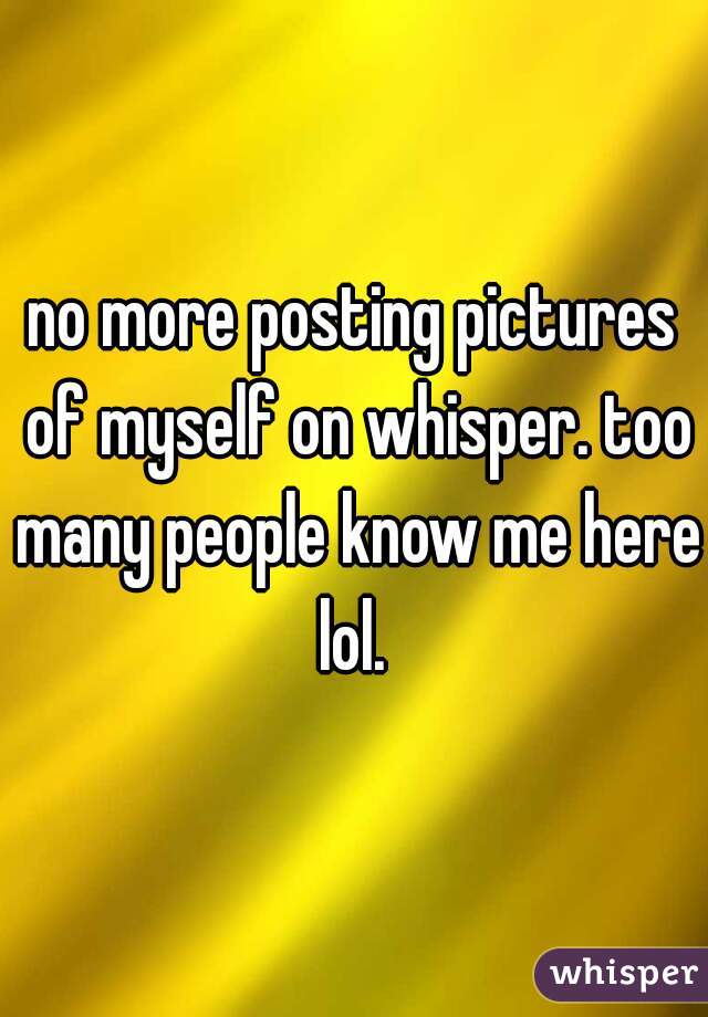 no more posting pictures of myself on whisper. too many people know me here lol. 