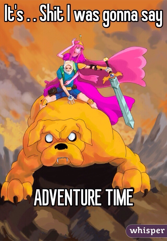 It's . . Shit I was gonna say 







ADVENTURE TIME

