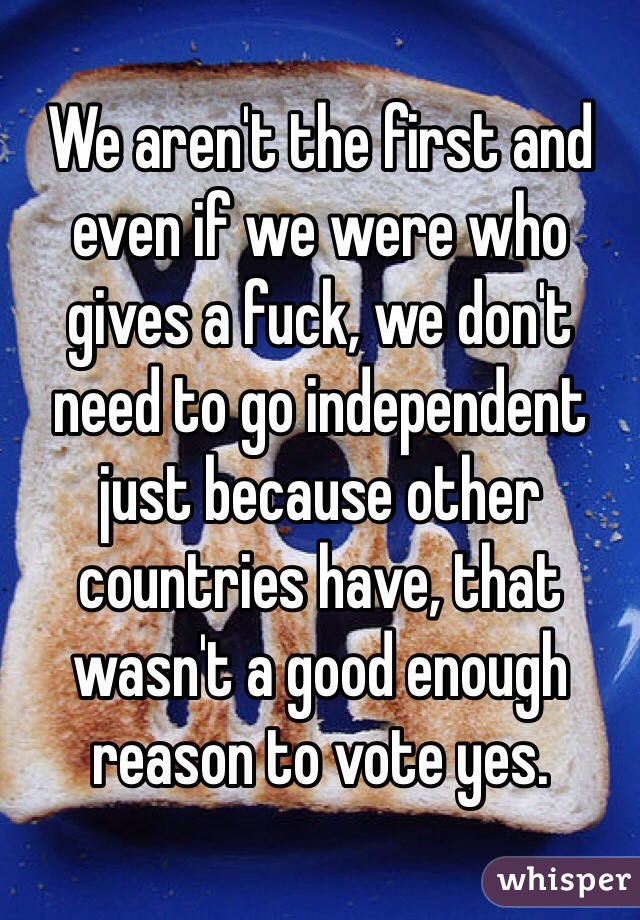 We aren't the first and even if we were who gives a fuck, we don't need to go independent just because other countries have, that wasn't a good enough reason to vote yes. 