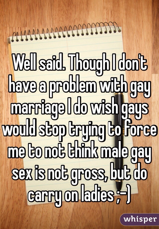 Well said. Though I don't have a problem with gay marriage I do wish gays would stop trying to force me to not think male gay sex is not gross, but do carry on ladies ;-)