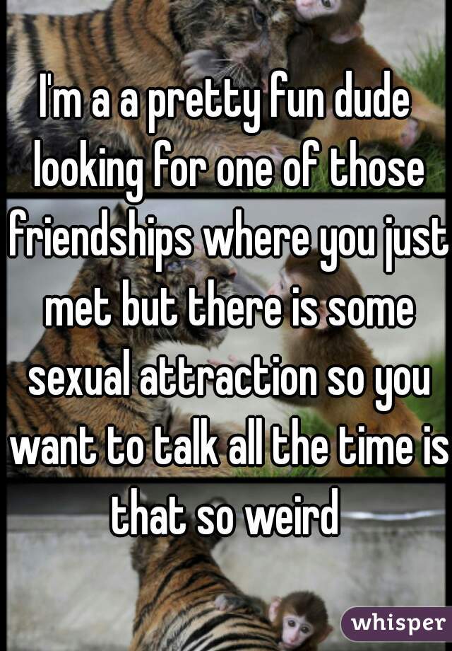 I'm a a pretty fun dude looking for one of those friendships where you just met but there is some sexual attraction so you want to talk all the time is that so weird 