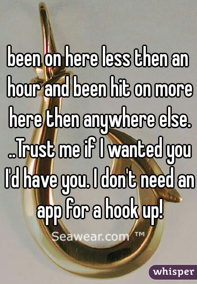 been on here less then an hour and been hit on more here then anywhere else. ..Trust me if I wanted you I'd have you. I don't need an app for a hook up!