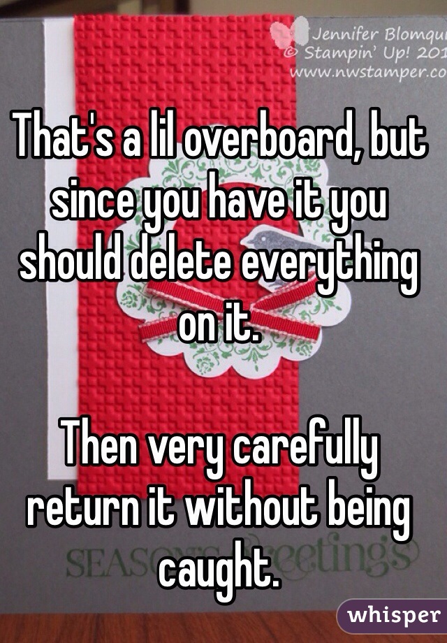 That's a lil overboard, but since you have it you should delete everything on it. 

Then very carefully return it without being caught. 