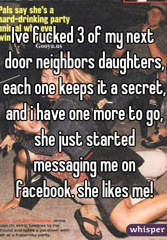 Ive fucked 3 of my next door neighbors daughters, each one keeps it a secret, and i have one more to go, she just started messaging me on facebook. she likes me!