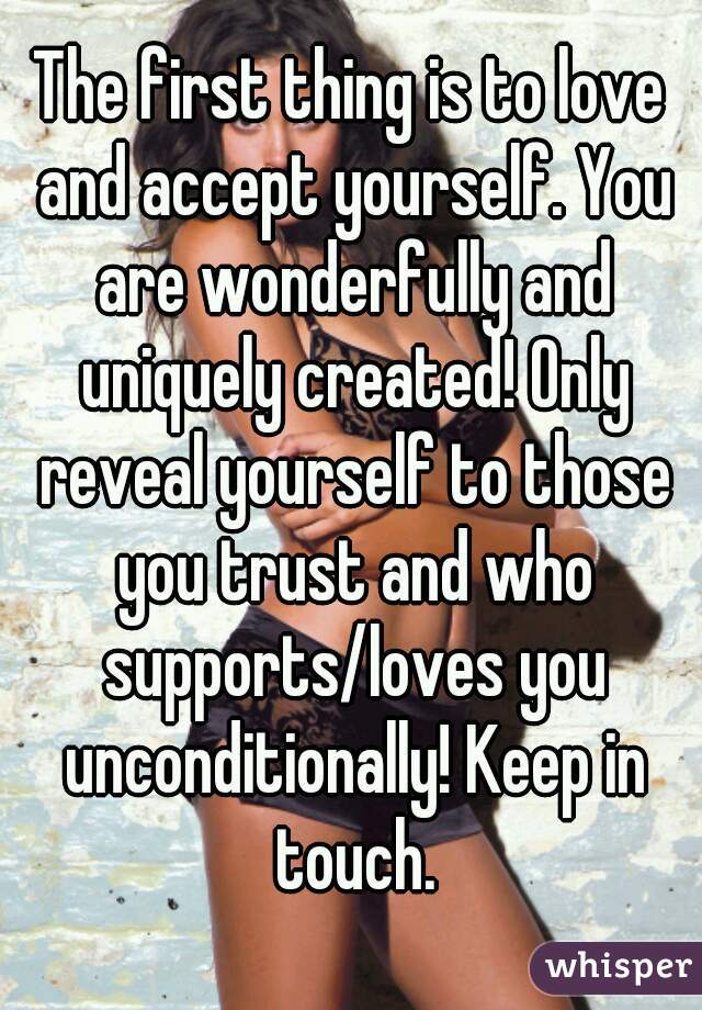 The first thing is to love and accept yourself. You are wonderfully and uniquely created! Only reveal yourself to those you trust and who supports/loves you unconditionally! Keep in touch.