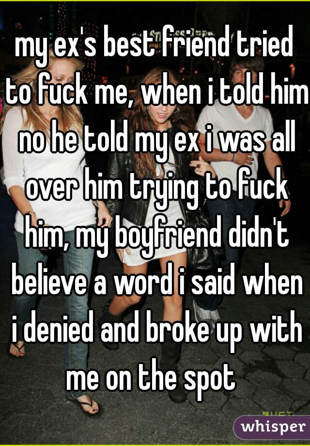 my ex's best friend tried to fuck me, when i told him no he told my ex i was all over him trying to fuck him, my boyfriend didn't believe a word i said when i denied and broke up with me on the spot  